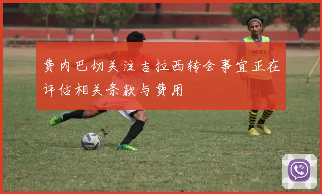 费内巴切关注吉拉西转会事宜正在评估相关条款与费用