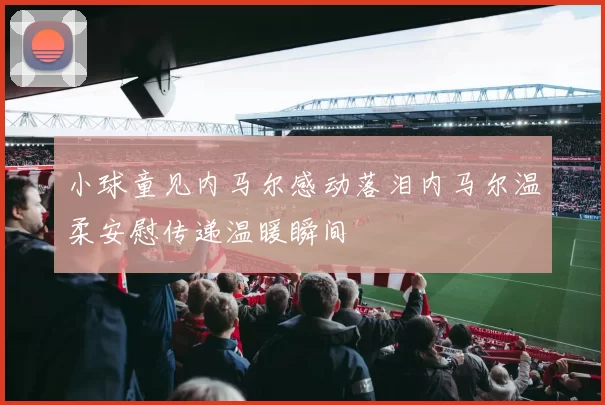 小球童见内马尔感动落泪内马尔温柔安慰传递温暖瞬间