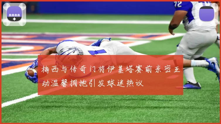 梅西与传奇门将伊基塔赛前亲密互动温馨拥抱引发球迷热议