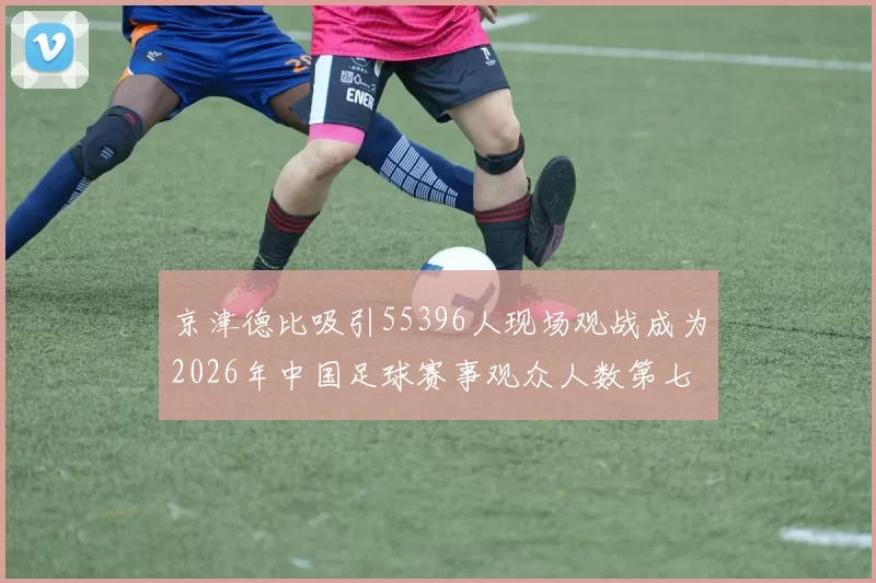 京津德比吸引55396人现场观战成为2026年中国足球赛事观众人数第七位