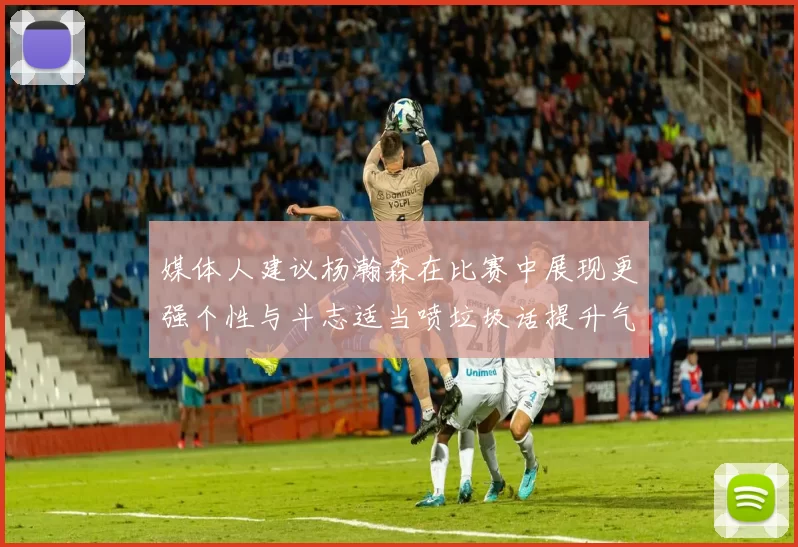 媒体人建议杨瀚森在比赛中展现更强个性与斗志适当喷垃圾话提升气场