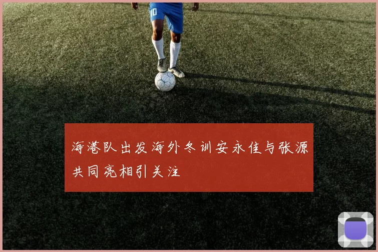 海港队出发海外冬训安永佳与张源共同亮相引关注