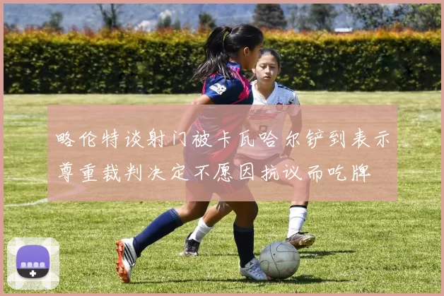 略伦特谈射门被卡瓦哈尔铲到表示尊重裁判决定不愿因抗议而吃牌