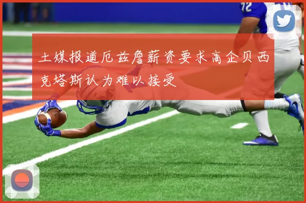 土媒报道厄兹詹薪资要求高企贝西克塔斯认为难以接受