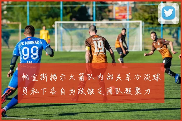 帕金斯揭示火箭队内部关系冷淡球员私下各自为政缺乏团队凝聚力