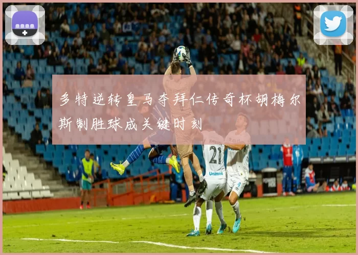 多特逆转皇马夺拜仁传奇杯胡梅尔斯制胜球成关键时刻