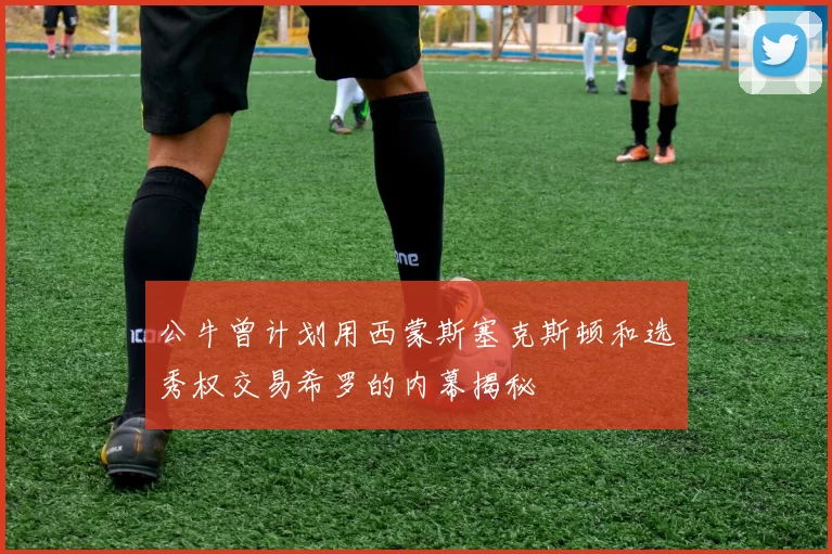 公牛曾计划用西蒙斯塞克斯顿和选秀权交易希罗的内幕揭秘