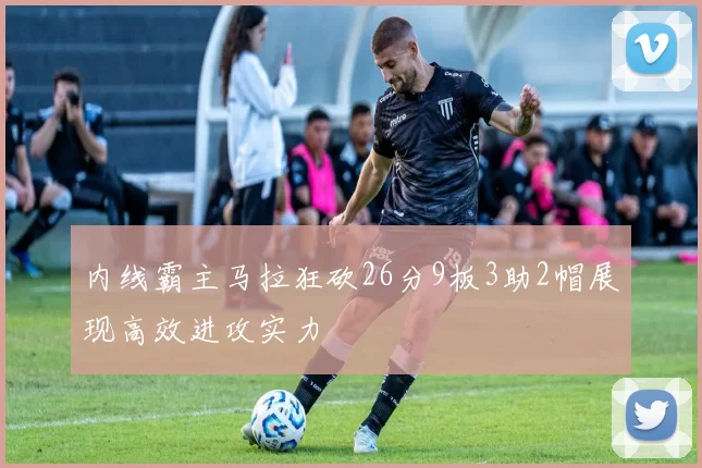 内线霸主马拉狂砍26分9板3助2帽展现高效进攻实力